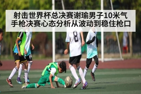 射击世界杯总决赛谢瑜男子10米气手枪决赛心态分析从波动到稳住枪口
