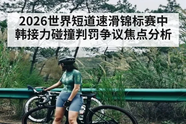 2026世界短道速滑锦标赛中韩接力碰撞判罚争议焦点分析