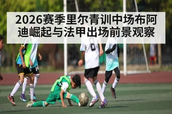2026赛季里尔青训中场布阿迪崛起与法甲出场前景观察