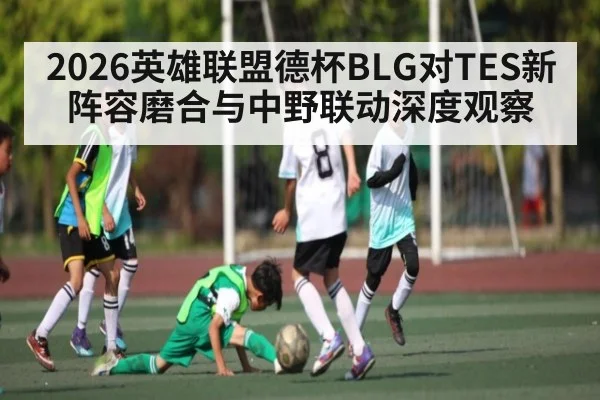 2026英雄联盟德杯BLG对TES新阵容磨合与中野联动深度观察